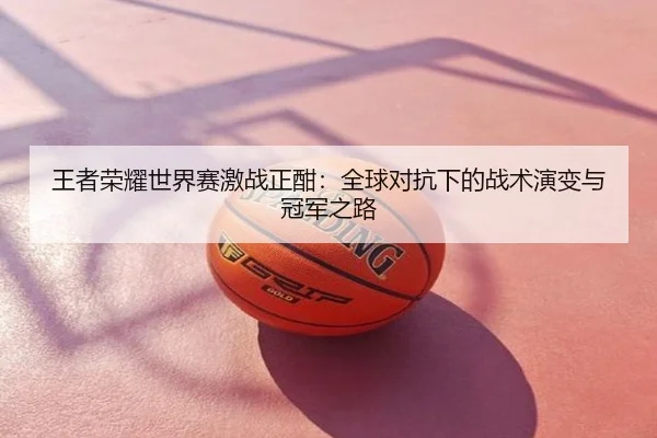 王者荣耀世界赛激战正酣：全球对抗下的战术演变与冠军之路