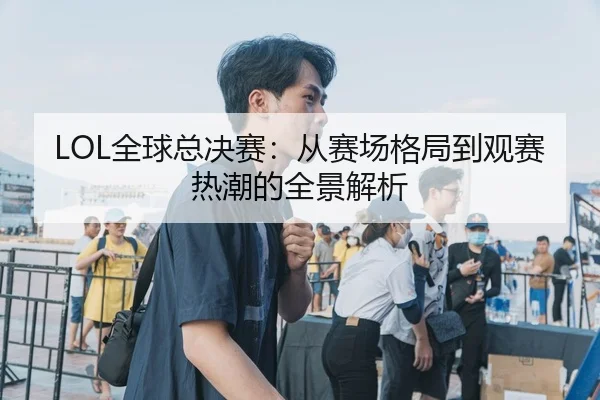 LOL全球总决赛：从赛场格局到观赛热潮的全景解析