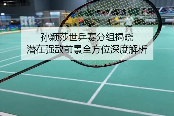 孙颖莎世乒赛分组揭晓 潜在强敌前景全方位深度解析