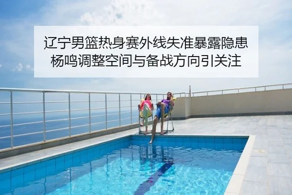 辽宁男篮热身赛外线失准暴露隐患 杨鸣调整空间与备战方向引关注
