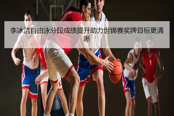 李冰洁自由泳分段成绩提升助力世锦赛奖牌目标更清晰